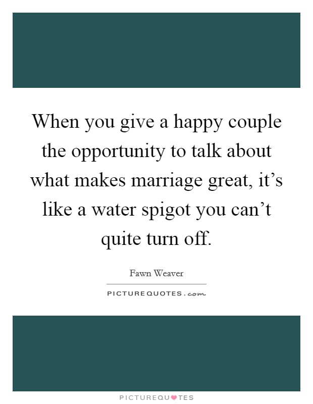 When you give a happy couple the opportunity to talk about what makes marriage great, it's like a water spigot you can't quite turn off. Picture Quote #1