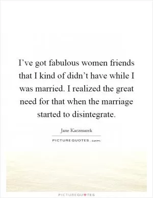 I’ve got fabulous women friends that I kind of didn’t have while I was married. I realized the great need for that when the marriage started to disintegrate Picture Quote #1