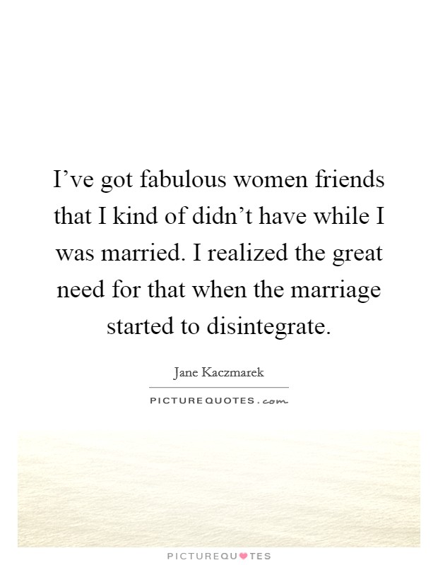 I've got fabulous women friends that I kind of didn't have while I was married. I realized the great need for that when the marriage started to disintegrate. Picture Quote #1