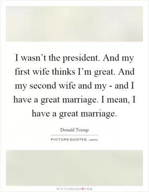 I wasn’t the president. And my first wife thinks I’m great. And my second wife and my - and I have a great marriage. I mean, I have a great marriage Picture Quote #1