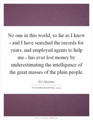 No one in this world, so far as I know - and I have searched the records for years, and employed agents to help me - has ever lost money by underestimating the intelligence of the great masses of the plain people Picture Quote #1