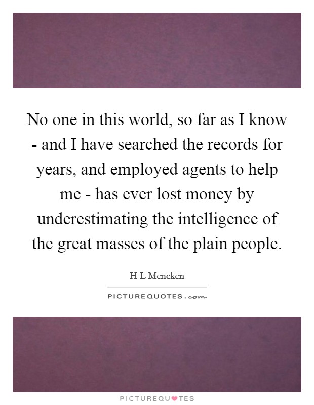 No one in this world, so far as I know - and I have searched the records for years, and employed agents to help me - has ever lost money by underestimating the intelligence of the great masses of the plain people. Picture Quote #1