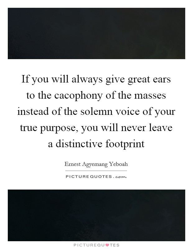 If you will always give great ears to the cacophony of the masses instead of the solemn voice of your true purpose, you will never leave a distinctive footprint Picture Quote #1