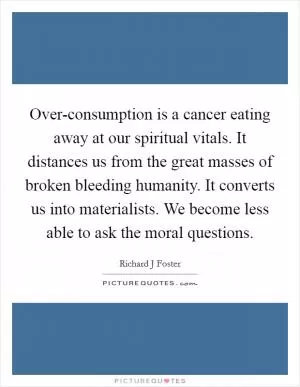 Over-consumption is a cancer eating away at our spiritual vitals. It distances us from the great masses of broken bleeding humanity. It converts us into materialists. We become less able to ask the moral questions Picture Quote #1
