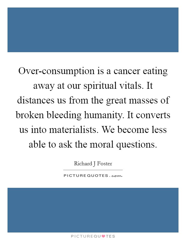 Over-consumption is a cancer eating away at our spiritual vitals. It distances us from the great masses of broken bleeding humanity. It converts us into materialists. We become less able to ask the moral questions. Picture Quote #1