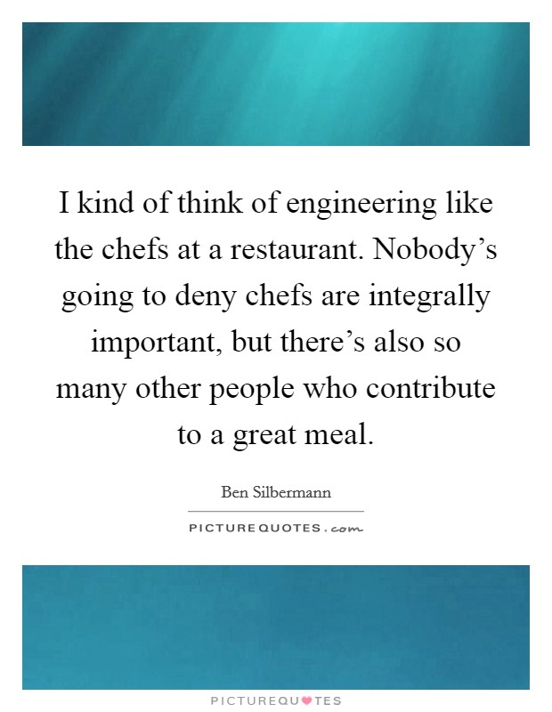 I kind of think of engineering like the chefs at a restaurant. Nobody's going to deny chefs are integrally important, but there's also so many other people who contribute to a great meal. Picture Quote #1