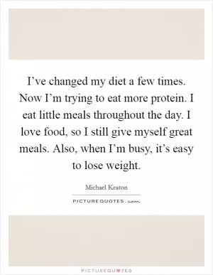 I’ve changed my diet a few times. Now I’m trying to eat more protein. I eat little meals throughout the day. I love food, so I still give myself great meals. Also, when I’m busy, it’s easy to lose weight Picture Quote #1