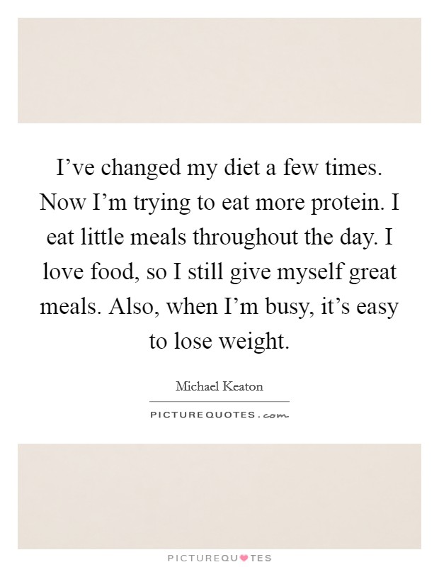 I've changed my diet a few times. Now I'm trying to eat more protein. I eat little meals throughout the day. I love food, so I still give myself great meals. Also, when I'm busy, it's easy to lose weight. Picture Quote #1