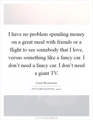 I have no problem spending money on a great meal with friends or a flight to see somebody that I love, versus something like a fancy car. I don’t need a fancy car. I don’t need a giant TV Picture Quote #1