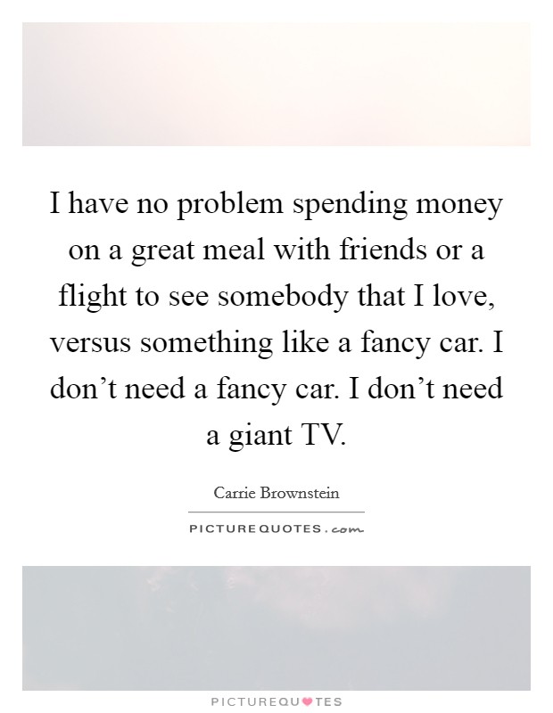 I have no problem spending money on a great meal with friends or a flight to see somebody that I love, versus something like a fancy car. I don't need a fancy car. I don't need a giant TV. Picture Quote #1