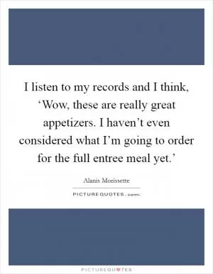 I listen to my records and I think, ‘Wow, these are really great appetizers. I haven’t even considered what I’m going to order for the full entree meal yet.’ Picture Quote #1
