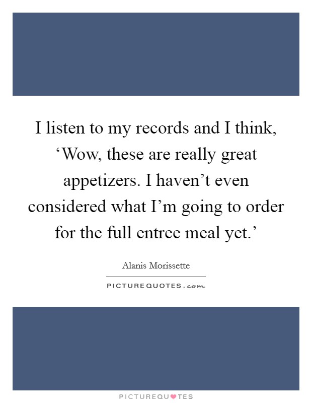 I listen to my records and I think, ‘Wow, these are really great appetizers. I haven't even considered what I'm going to order for the full entree meal yet.' Picture Quote #1