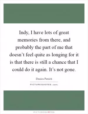 Indy, I have lots of great memories from there, and probably the part of me that doesn’t feel quite as longing for it is that there is still a chance that I could do it again. It’s not gone Picture Quote #1