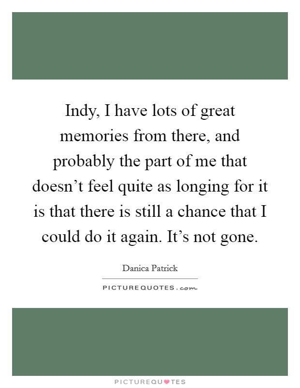 Indy, I have lots of great memories from there, and probably the part of me that doesn't feel quite as longing for it is that there is still a chance that I could do it again. It's not gone. Picture Quote #1
