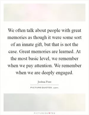 We often talk about people with great memories as though it were some sort of an innate gift, but that is not the case. Great memories are learned. At the most basic level, we remember when we pay attention. We remember when we are deeply engaged Picture Quote #1