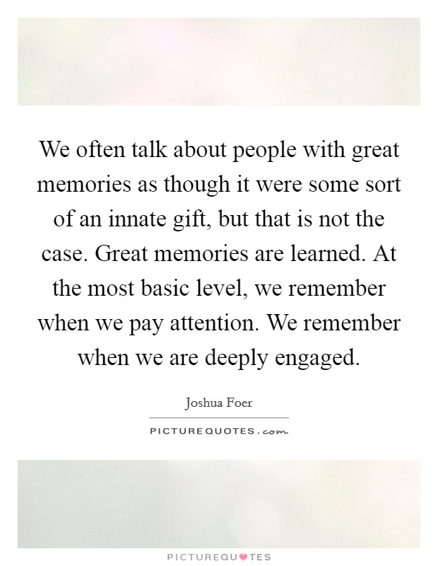 We often talk about people with great memories as though it were some sort of an innate gift, but that is not the case. Great memories are learned. At the most basic level, we remember when we pay attention. We remember when we are deeply engaged. Picture Quote #1