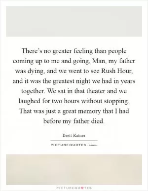 There’s no greater feeling than people coming up to me and going, Man, my father was dying, and we went to see Rush Hour, and it was the greatest night we had in years together. We sat in that theater and we laughed for two hours without stopping. That was just a great memory that I had before my father died Picture Quote #1