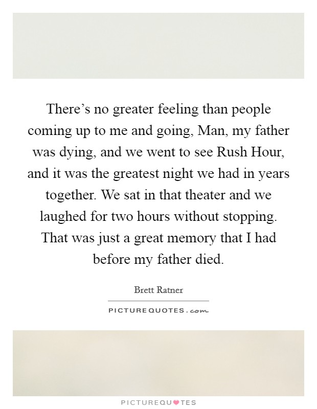 There's no greater feeling than people coming up to me and going, Man, my father was dying, and we went to see Rush Hour, and it was the greatest night we had in years together. We sat in that theater and we laughed for two hours without stopping. That was just a great memory that I had before my father died. Picture Quote #1