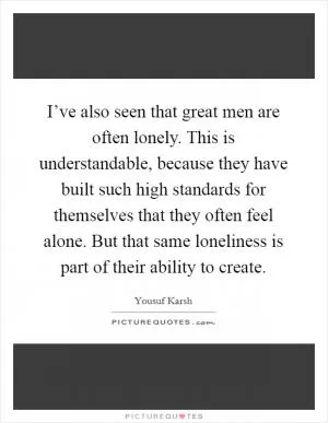 I’ve also seen that great men are often lonely. This is understandable, because they have built such high standards for themselves that they often feel alone. But that same loneliness is part of their ability to create Picture Quote #1