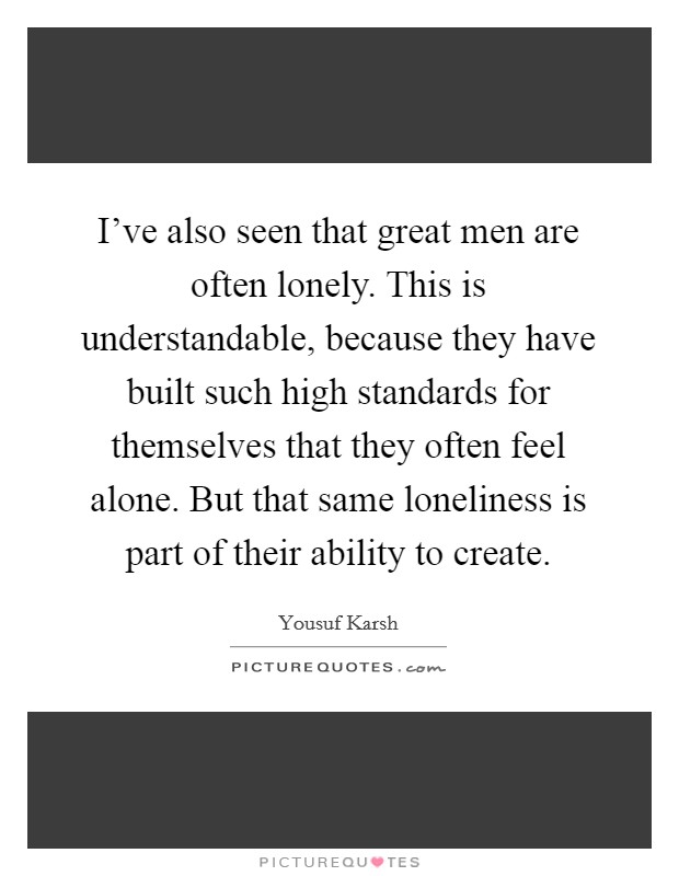 I've also seen that great men are often lonely. This is understandable, because they have built such high standards for themselves that they often feel alone. But that same loneliness is part of their ability to create. Picture Quote #1