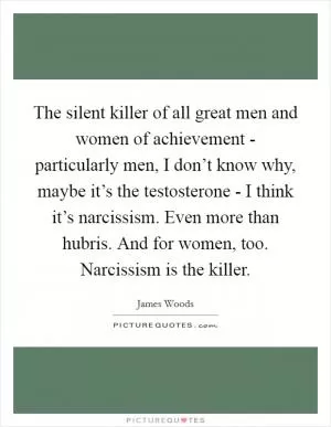 The silent killer of all great men and women of achievement - particularly men, I don’t know why, maybe it’s the testosterone - I think it’s narcissism. Even more than hubris. And for women, too. Narcissism is the killer Picture Quote #1