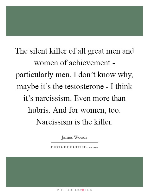 The silent killer of all great men and women of achievement - particularly men, I don't know why, maybe it's the testosterone - I think it's narcissism. Even more than hubris. And for women, too. Narcissism is the killer. Picture Quote #1