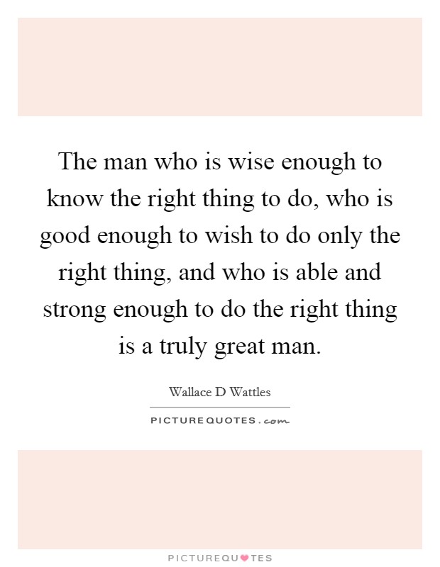 The man who is wise enough to know the right thing to do, who is good enough to wish to do only the right thing, and who is able and strong enough to do the right thing is a truly great man. Picture Quote #1