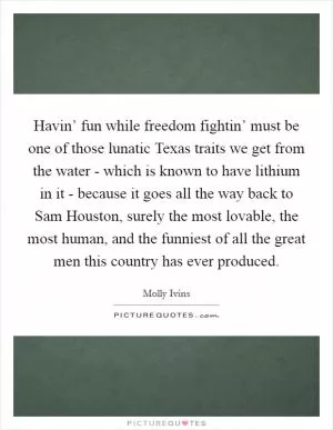 Havin’ fun while freedom fightin’ must be one of those lunatic Texas traits we get from the water - which is known to have lithium in it - because it goes all the way back to Sam Houston, surely the most lovable, the most human, and the funniest of all the great men this country has ever produced Picture Quote #1