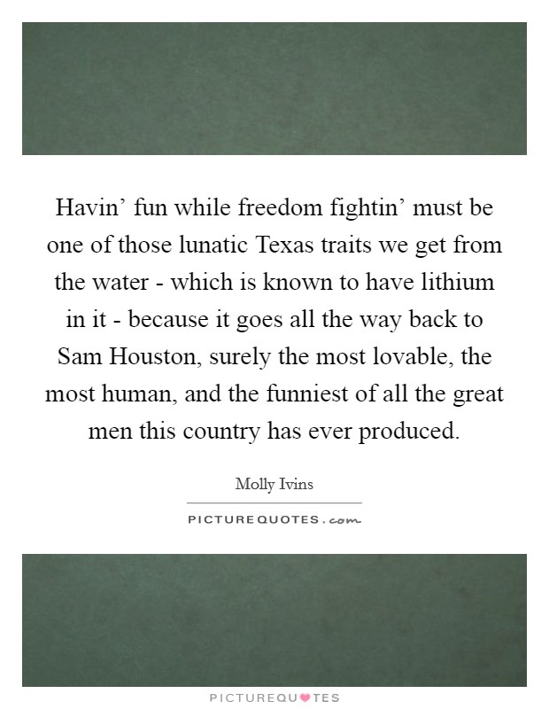 Havin' fun while freedom fightin' must be one of those lunatic Texas traits we get from the water - which is known to have lithium in it - because it goes all the way back to Sam Houston, surely the most lovable, the most human, and the funniest of all the great men this country has ever produced. Picture Quote #1