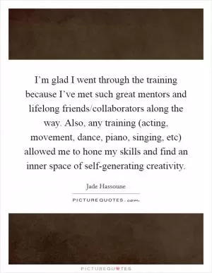 I’m glad I went through the training because I’ve met such great mentors and lifelong friends/collaborators along the way. Also, any training (acting, movement, dance, piano, singing, etc) allowed me to hone my skills and find an inner space of self-generating creativity Picture Quote #1