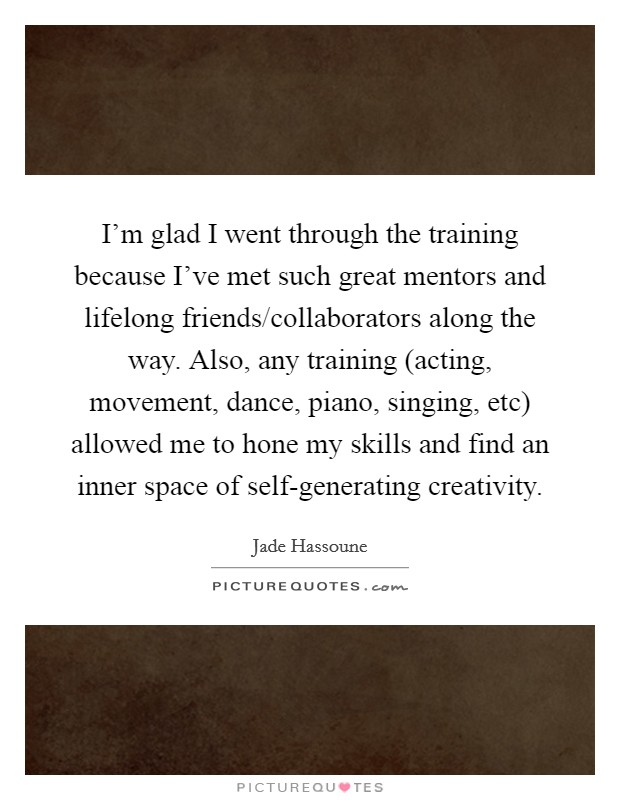 I'm glad I went through the training because I've met such great mentors and lifelong friends/collaborators along the way. Also, any training (acting, movement, dance, piano, singing, etc) allowed me to hone my skills and find an inner space of self-generating creativity. Picture Quote #1