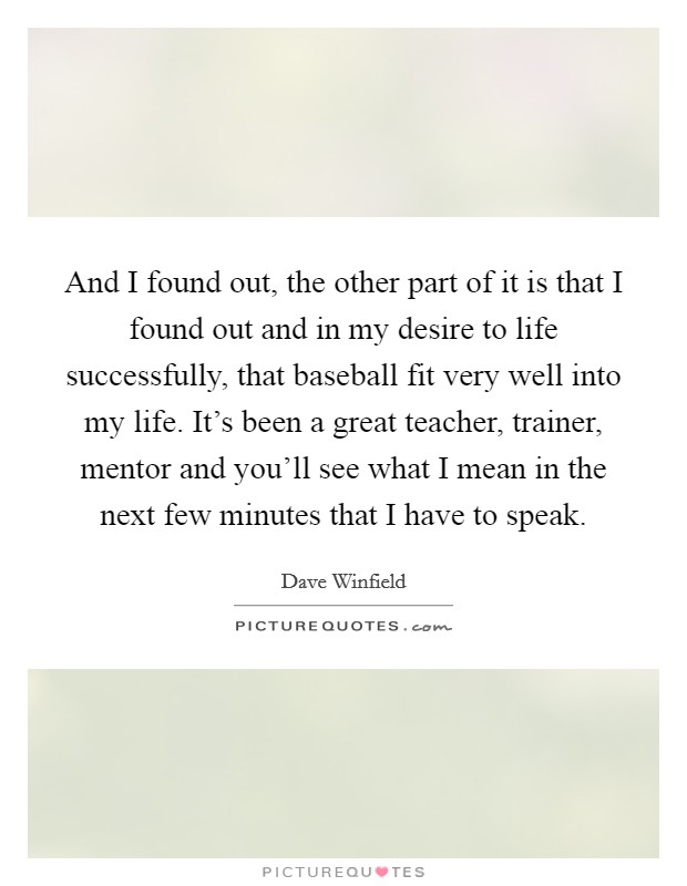 And I found out, the other part of it is that I found out and in my desire to life successfully, that baseball fit very well into my life. It's been a great teacher, trainer, mentor and you'll see what I mean in the next few minutes that I have to speak. Picture Quote #1