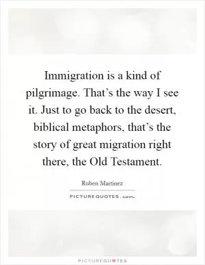 Immigration is a kind of pilgrimage. That’s the way I see it. Just to go back to the desert, biblical metaphors, that’s the story of great migration right there, the Old Testament Picture Quote #1