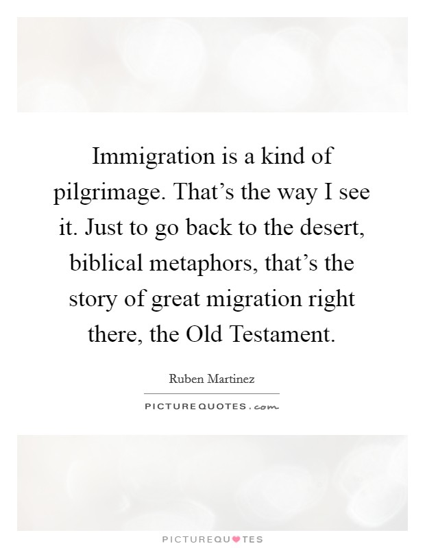 Immigration is a kind of pilgrimage. That's the way I see it. Just to go back to the desert, biblical metaphors, that's the story of great migration right there, the Old Testament. Picture Quote #1