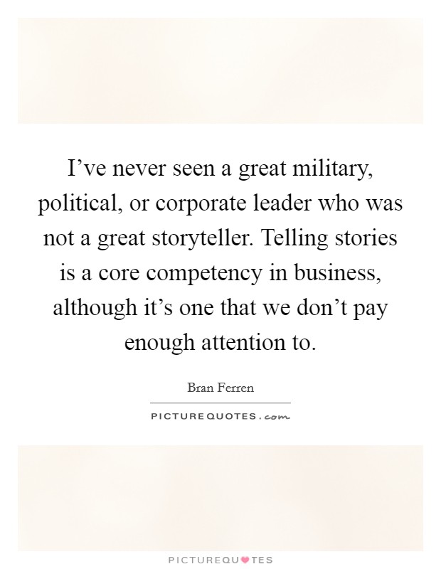 I've never seen a great military, political, or corporate leader who was not a great storyteller. Telling stories is a core competency in business, although it's one that we don't pay enough attention to. Picture Quote #1