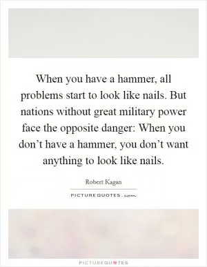 When you have a hammer, all problems start to look like nails. But nations without great military power face the opposite danger: When you don’t have a hammer, you don’t want anything to look like nails Picture Quote #1