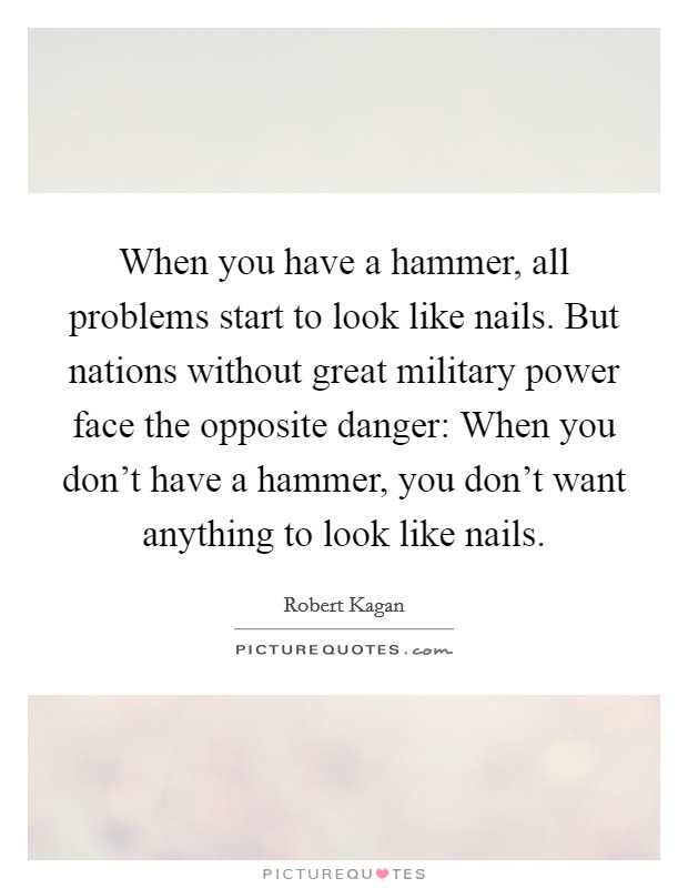 When you have a hammer, all problems start to look like nails. But nations without great military power face the opposite danger: When you don't have a hammer, you don't want anything to look like nails. Picture Quote #1