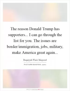 The reason Donald Trump has supporters... I can go through the list for you. The issues are border/immigration, jobs, military, make America great again Picture Quote #1