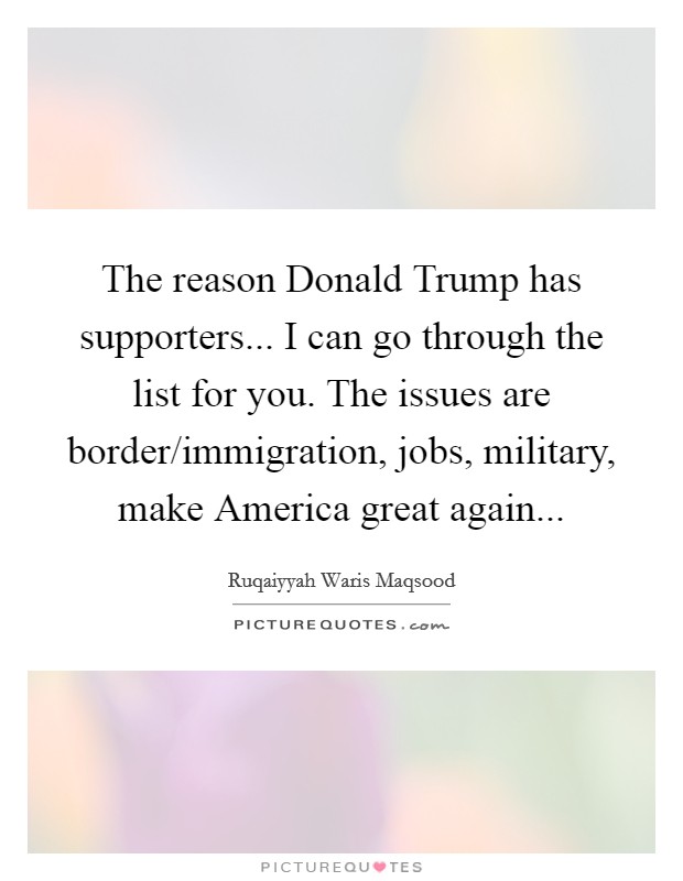 The reason Donald Trump has supporters... I can go through the list for you. The issues are border/immigration, jobs, military, make America great again... Picture Quote #1