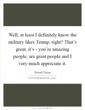 Well, at least I definitely know the military likes Trump, right? That’s great, it’s - you’re amazing people, are great people and I very much appreciate it Picture Quote #1