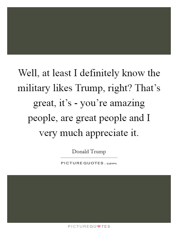 Well, at least I definitely know the military likes Trump, right? That's great, it's - you're amazing people, are great people and I very much appreciate it. Picture Quote #1