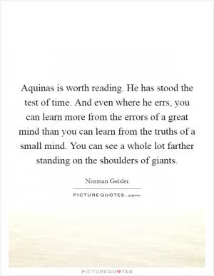Aquinas is worth reading. He has stood the test of time. And even where he errs, you can learn more from the errors of a great mind than you can learn from the truths of a small mind. You can see a whole lot farther standing on the shoulders of giants Picture Quote #1