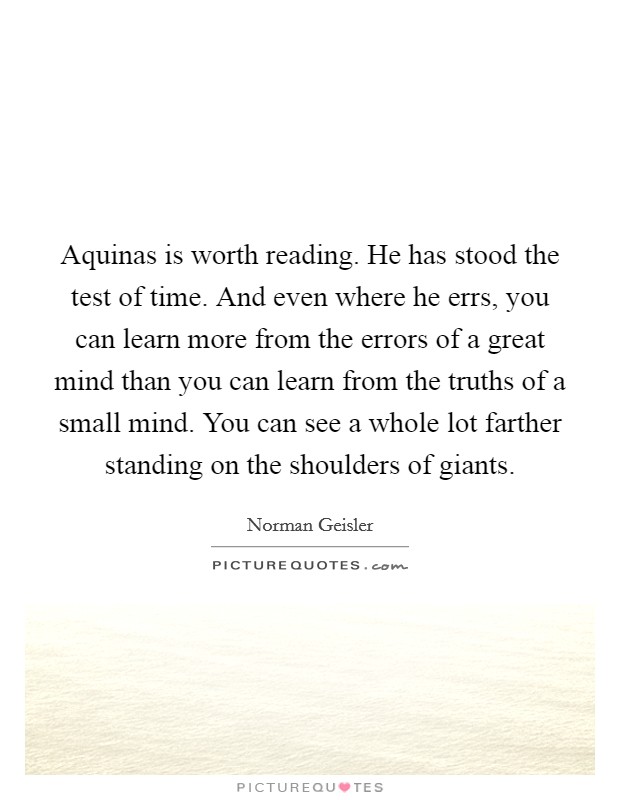 Aquinas is worth reading. He has stood the test of time. And even where he errs, you can learn more from the errors of a great mind than you can learn from the truths of a small mind. You can see a whole lot farther standing on the shoulders of giants. Picture Quote #1