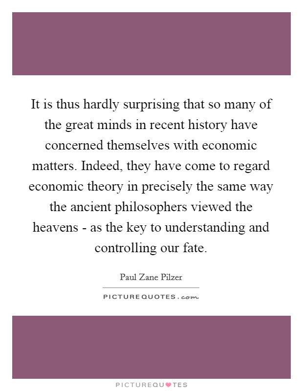 It is thus hardly surprising that so many of the great minds in recent history have concerned themselves with economic matters. Indeed, they have come to regard economic theory in precisely the same way the ancient philosophers viewed the heavens - as the key to understanding and controlling our fate. Picture Quote #1