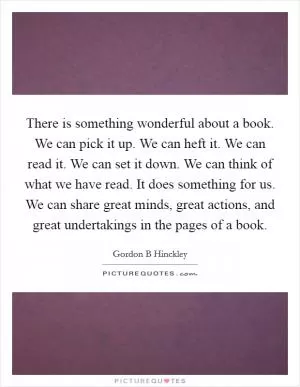 There is something wonderful about a book. We can pick it up. We can heft it. We can read it. We can set it down. We can think of what we have read. It does something for us. We can share great minds, great actions, and great undertakings in the pages of a book Picture Quote #1