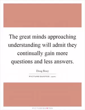The great minds approaching understanding will admit they continually gain more questions and less answers Picture Quote #1