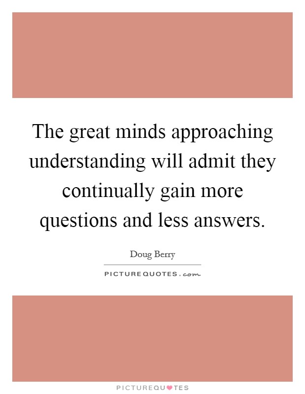 The great minds approaching understanding will admit they continually gain more questions and less answers. Picture Quote #1