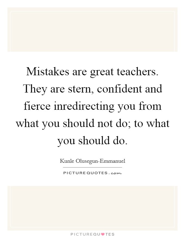 Mistakes are great teachers. They are stern, confident and fierce inredirecting you from what you should not do; to what you should do. Picture Quote #1
