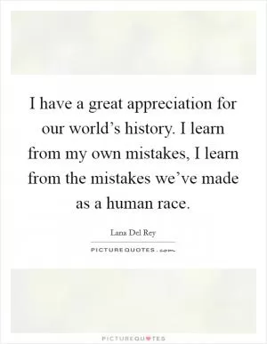 I have a great appreciation for our world’s history. I learn from my own mistakes, I learn from the mistakes we’ve made as a human race Picture Quote #1