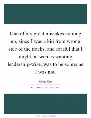 One of my great mistakes coming up, since I was a kid from wrong side of the tracks, and fearful that I might be seen as wanting leadership-wise, was to be someone I was not Picture Quote #1